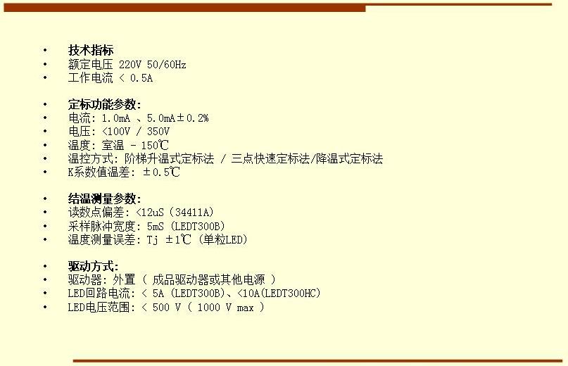 技術(shù)指標(biāo) 額定電壓 220V 50/60Hz 工作電流 < 0.5A  定標(biāo)功能參數(shù): 電流: 1.0mA 、5.0mA±0.2% 電壓: <100V / 350V 溫度: 室溫 - 150℃ 溫控方式: 階梯升溫式定標(biāo)法 / 三點(diǎn)快速定標(biāo)法/降溫式定標(biāo)法 K系數(shù)值溫差: ±0.5℃  結(jié)溫測(cè)量參數(shù): 讀數(shù)點(diǎn)偏差: <12uS（34411A) 采樣脈沖寬度: 5mS (LEDT300B) 溫度測(cè)量誤差: Tj ±1℃ (單粒LED)  驅(qū)動(dòng)方式: 驅(qū)動(dòng)器: 外置 ( 成品驅(qū)動(dòng)器或其他電源 ) LED回路電流: < 5A (LEDT300B)、<10A(LEDT300HC) LED電壓范圍: < 500 V ( 1000 V max )