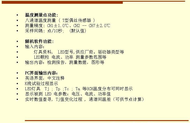 5溫度測(cè)量點(diǎn)功能: 八通道溫度測(cè)量 ( T型偶絲傳感器 ) 測(cè)量精度: CH1±1.0℃、CH2 -- CH7±2.0℃ 采樣間隔: 點(diǎn)/10秒;  (默認(rèn)值)  隨機(jī)軟件功能: 輸入內(nèi)容：     燈具資料,  LED型號(hào),供應(yīng)廠商。驅(qū)動(dòng)器類型等     LED顆粒 電流、功率 測(cè)量參數(shù)范圍等 輸出內(nèi)容：檢測(cè)報(bào)告，測(cè)量數(shù)據(jù)，圖形等  PC界面輸出內(nèi)容： 英語(yǔ)界面，中文注釋 K線試驗(yàn)過(guò)程顯示   LED燈具  Tj ; Tp ;Tc ; Ta 等8CH溫度分布可同時(shí)顯示 顯示被測(cè) LED 電參數(shù)：電壓、電流、功率值 實(shí)時(shí)數(shù)值查尋, Tj值變化過(guò)程 , 通道間溫差（可供節(jié)點(diǎn)計(jì)算）